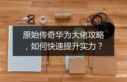 原始传奇华为大佬攻略，如何快速提升实力？