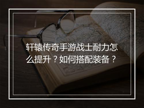 轩辕传奇手游战士耐力怎么提升？如何搭配装备？