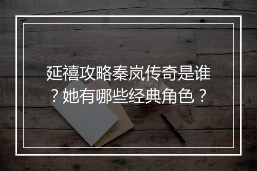 延禧攻略秦岚传奇是谁？她有哪些经典角色？