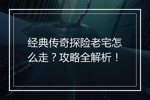 经典传奇探险老宅怎么走？攻略全解析！