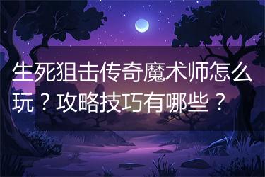 生死狙击传奇魔术师怎么玩？攻略技巧有哪些？