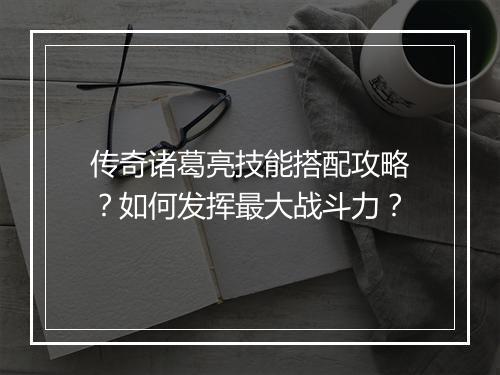 传奇诸葛亮技能搭配攻略？如何发挥最大战斗力？