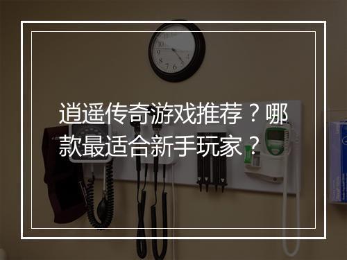 逍遥传奇游戏推荐？哪款最适合新手玩家？