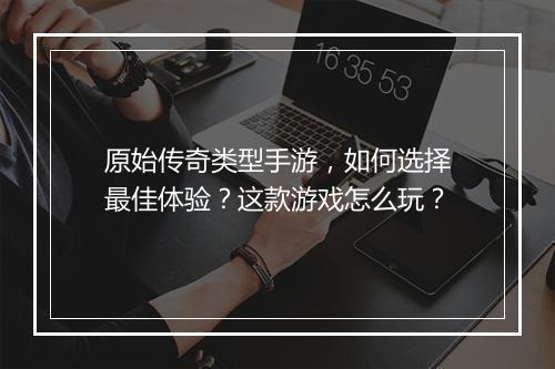 原始传奇类型手游，如何选择最佳体验？这款游戏怎么玩？