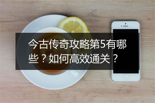 今古传奇攻略第5有哪些？如何高效通关？