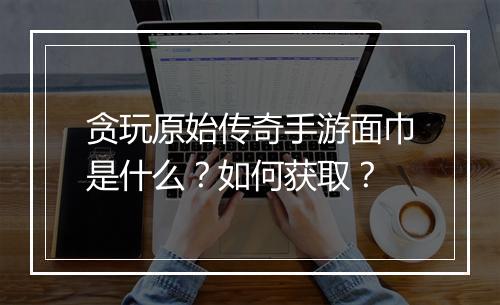 贪玩原始传奇手游面巾是什么？如何获取？