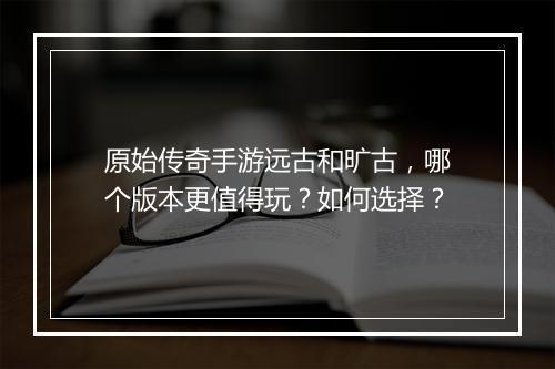 原始传奇手游远古和旷古，哪个版本更值得玩？如何选择？