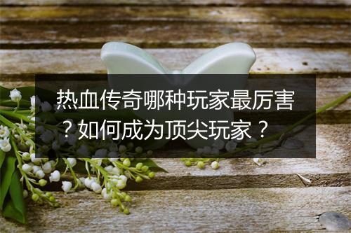 热血传奇哪种玩家最厉害？如何成为顶尖玩家？
