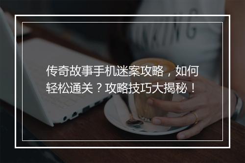 传奇故事手机迷案攻略，如何轻松通关？攻略技巧大揭秘！