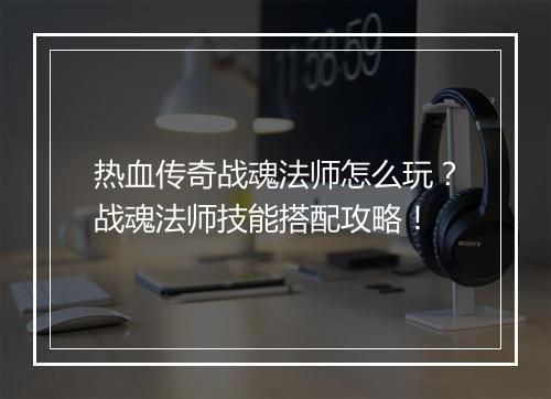 热血传奇战魂法师怎么玩？战魂法师技能搭配攻略！