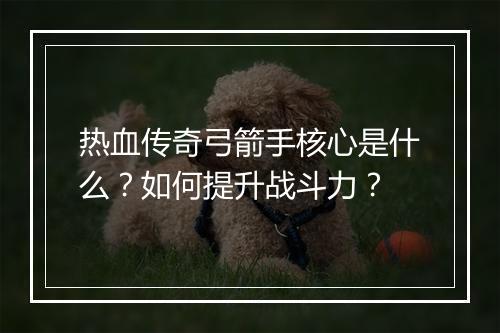 热血传奇弓箭手核心是什么？如何提升战斗力？