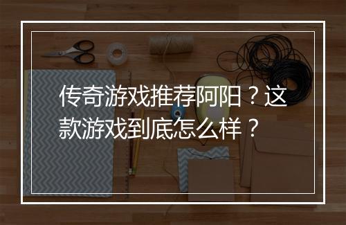 传奇游戏推荐阿阳？这款游戏到底怎么样？