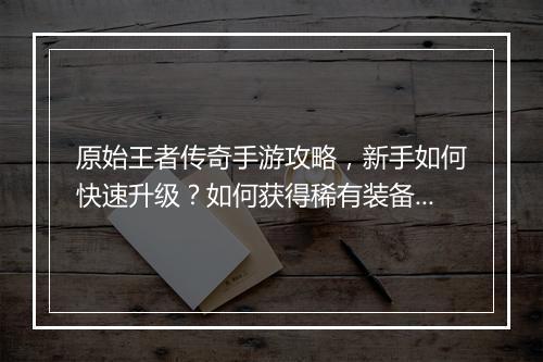 原始王者传奇手游攻略，新手如何快速升级？如何获得稀有装备？