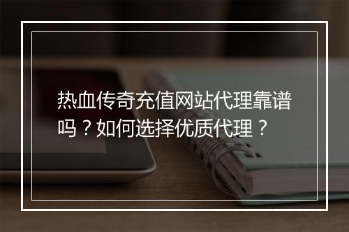 热血传奇充值网站代理靠谱吗？如何选择优质代理？