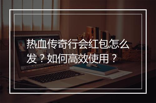 热血传奇行会红包怎么发？如何高效使用？
