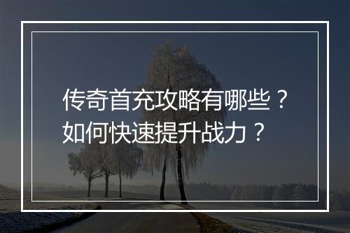 传奇首充攻略有哪些？如何快速提升战力？