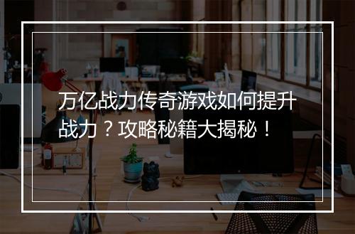 万亿战力传奇游戏如何提升战力？攻略秘籍大揭秘！
