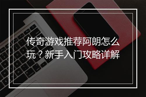 传奇游戏推荐阿朗怎么玩？新手入门攻略详解