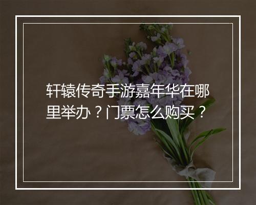 轩辕传奇手游嘉年华在哪里举办？门票怎么购买？