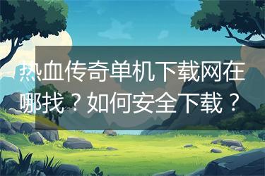 热血传奇单机下载网在哪找？如何安全下载？