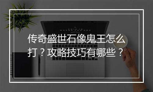 传奇盛世石像鬼王怎么打？攻略技巧有哪些？