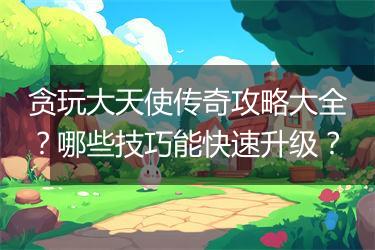 贪玩大天使传奇攻略大全？哪些技巧能快速升级？