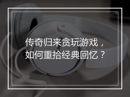 传奇归来贪玩游戏，如何重拾经典回忆？