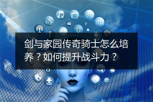 剑与家园传奇骑士怎么培养？如何提升战斗力？