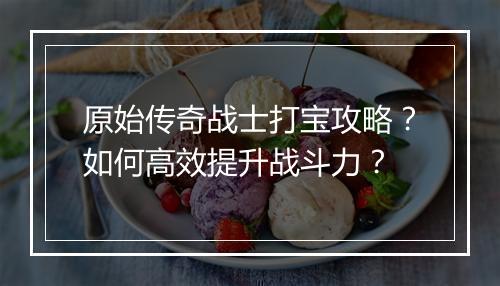 原始传奇战士打宝攻略？如何高效提升战斗力？