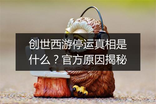 创世西游停运真相是什么？官方原因揭秘