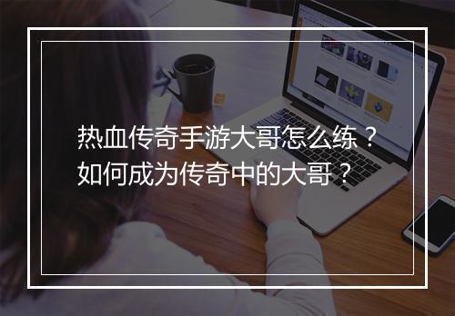 热血传奇手游大哥怎么练？如何成为传奇中的大哥？