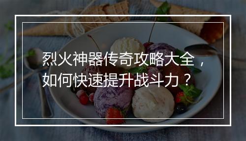 烈火神器传奇攻略大全，如何快速提升战斗力？