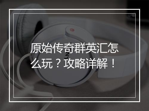 原始传奇群英汇怎么玩？攻略详解！