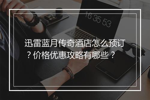 迅雷蓝月传奇酒店怎么预订？价格优惠攻略有哪些？