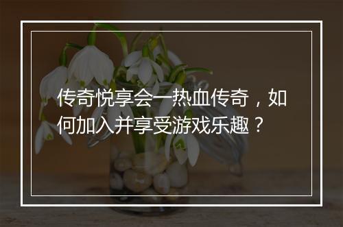 传奇悦享会一热血传奇，如何加入并享受游戏乐趣？