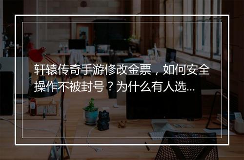 轩辕传奇手游修改金票,如何安全操作不被封号?为什么有人选择修改?