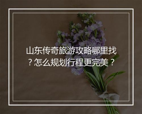 山东传奇旅游攻略哪里找？怎么规划行程更完美？