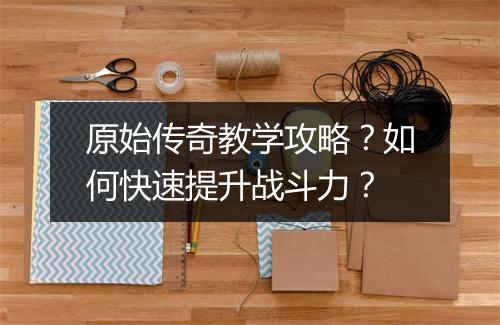 原始传奇教学攻略？如何快速提升战斗力？