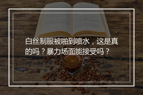 白丝制服被啪到喷水，这是真的吗？暴力场面能接受吗？