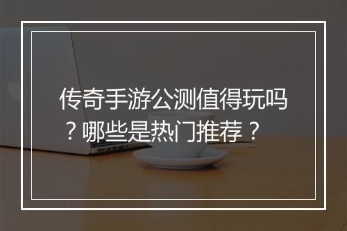 传奇手游公测值得玩吗？哪些是热门推荐？