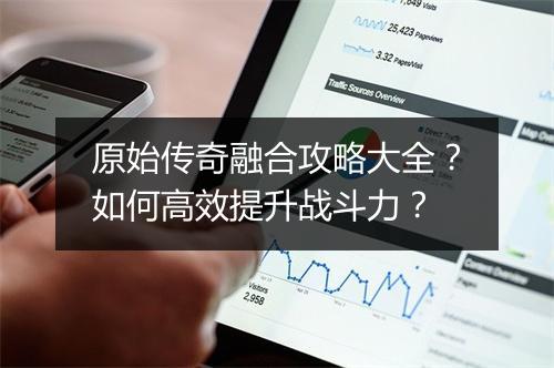 原始传奇融合攻略大全？如何高效提升战斗力？