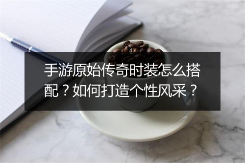 手游原始传奇时装怎么搭配？如何打造个性风采？