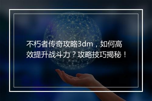 不朽者传奇攻略3dm，如何高效提升战斗力？攻略技巧揭秘！