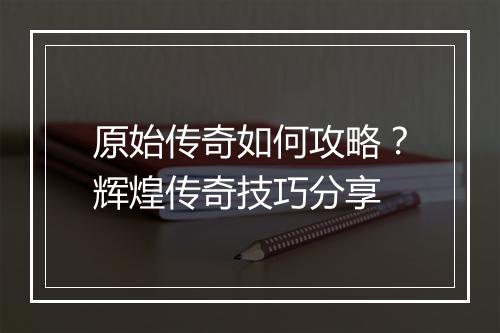 原始传奇如何攻略？辉煌传奇技巧分享