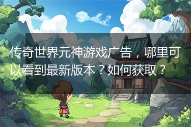 传奇世界元神游戏广告，哪里可以看到最新版本？如何获取？
