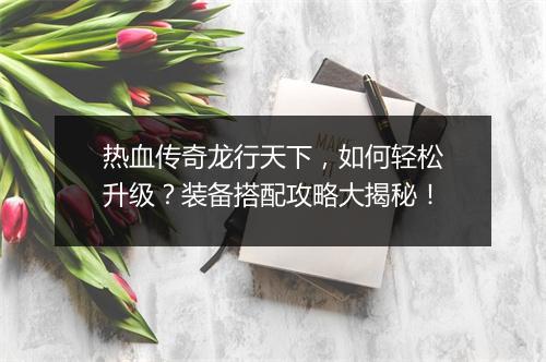热血传奇龙行天下，如何轻松升级？装备搭配攻略大揭秘！