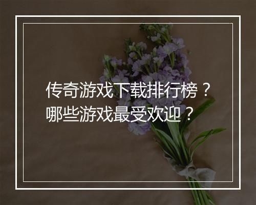 传奇游戏下载排行榜？哪些游戏最受欢迎？