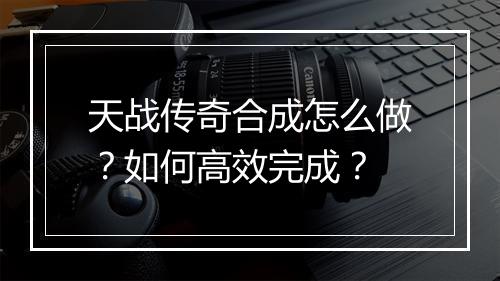 天战传奇合成怎么做？如何高效完成？