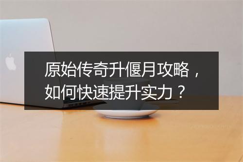 原始传奇升偃月攻略,如何快速提升实力?