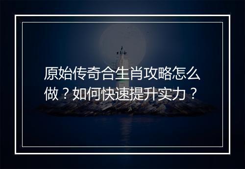 原始传奇合生肖攻略怎么做？如何快速提升实力？